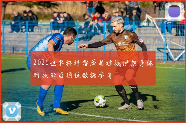 2026世界杯特雷泽盖迎战伊朗身体对抗能否顶住数据参考