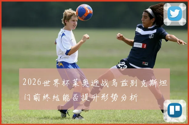 2026世界杯莱奥迎战乌兹别克斯坦门前终结能否提升形势分析