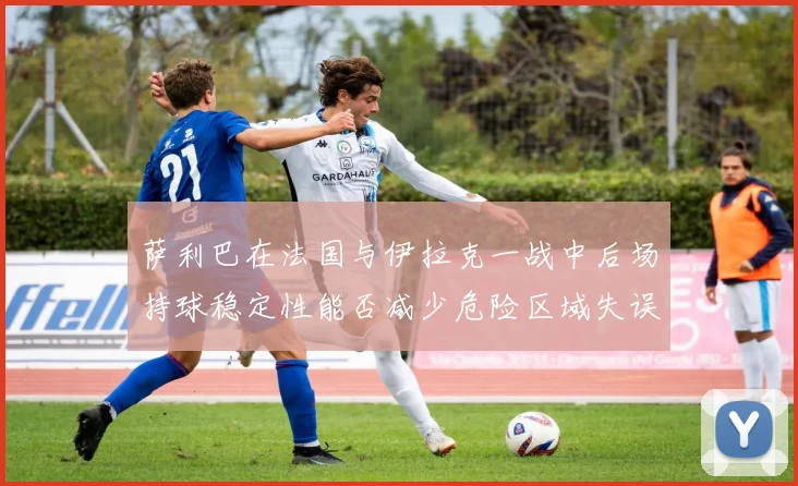 萨利巴在法国与伊拉克一战中后场持球稳定性能否减少危险区域失误