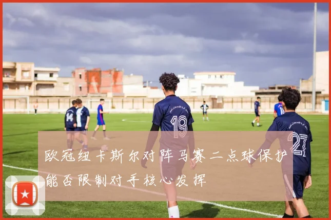 欧冠纽卡斯尔对阵马赛二点球保护能否限制对手核心发挥