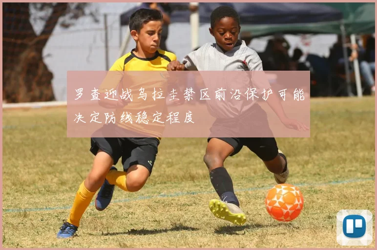 罗查迎战乌拉圭禁区前沿保护可能决定防线稳定程度