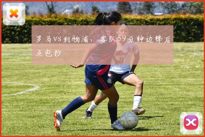 罗马vs利物浦，客队59分钟边锋后点包抄