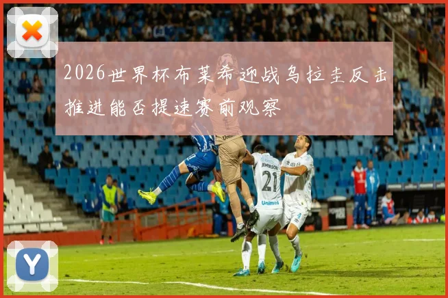 2026世界杯布莱希迎战乌拉圭反击推进能否提速赛前观察