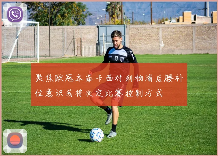 聚焦欧冠本菲卡面对利物浦后腰补位意识或将决定比赛控制方式