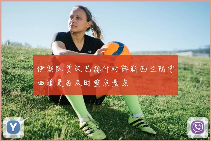 伊朗队贾汉巴赫什对阵新西兰防守回追是否及时重点盘点