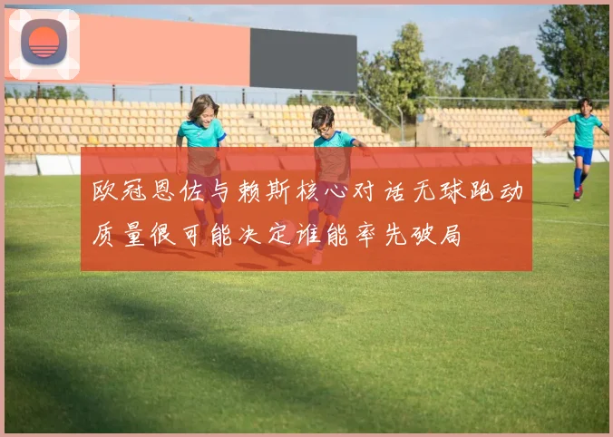 欧冠恩佐与赖斯核心对话无球跑动质量很可能决定谁能率先破局