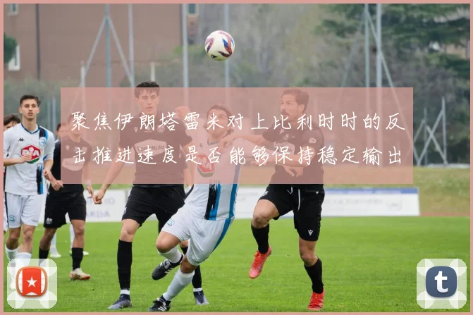 聚焦伊朗塔雷米对上比利时时的反击推进速度是否能够保持稳定输出
