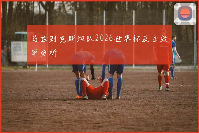 乌兹别克斯坦队2026世界杯反击效率分析