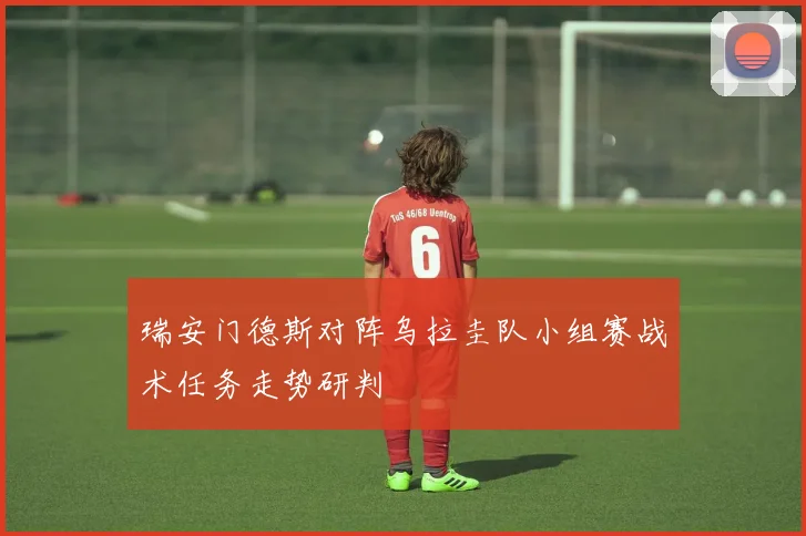 瑞安门德斯对阵乌拉圭队小组赛战术任务走势研判