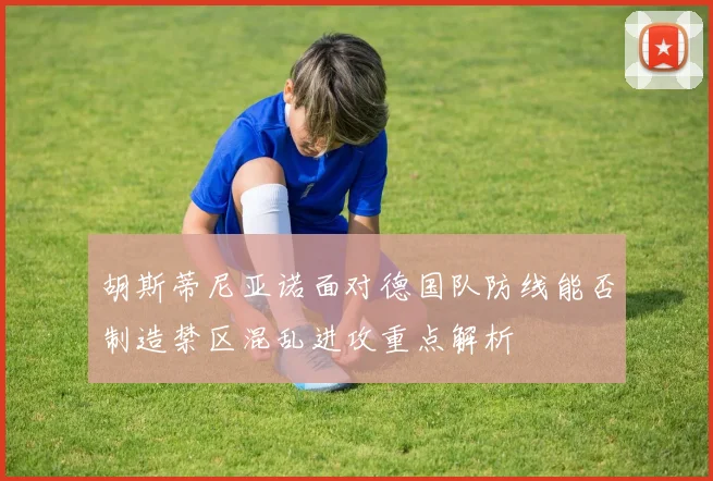 胡斯蒂尼亚诺面对德国队防线能否制造禁区混乱进攻重点解析