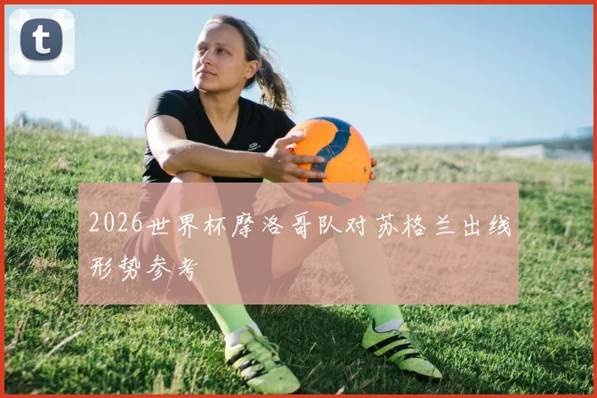 2026世界杯摩洛哥队对苏格兰出线形势参考