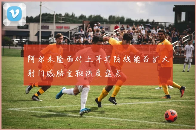 阿尔米隆面对土耳其防线能否扩大射门威胁金靴热度盘点