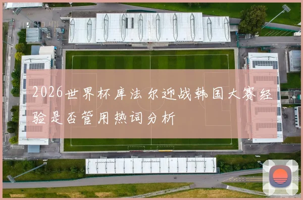 2026世界杯库法尔迎战韩国大赛经验是否管用热词分析