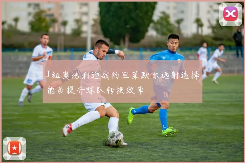 J组奥地利迎战约旦莱默尔远射选择能否提升球队转换效率