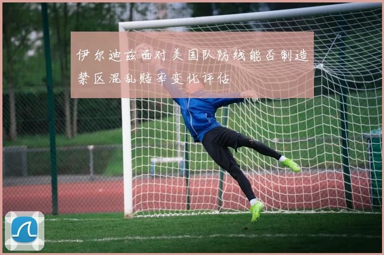 伊尔迪兹面对美国队防线能否制造禁区混乱赔率变化评估