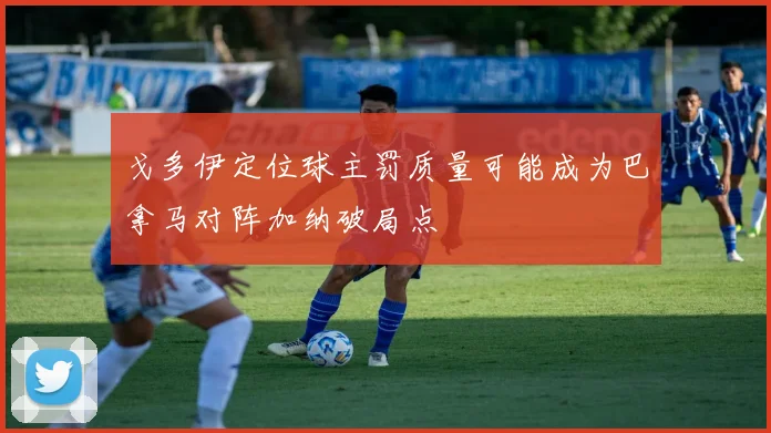 戈多伊定位球主罚质量可能成为巴拿马对阵加纳破局点