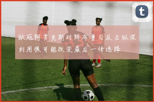 欧冠阿贾克斯对阵布鲁日反击纵深利用很可能改变最后一传选择
