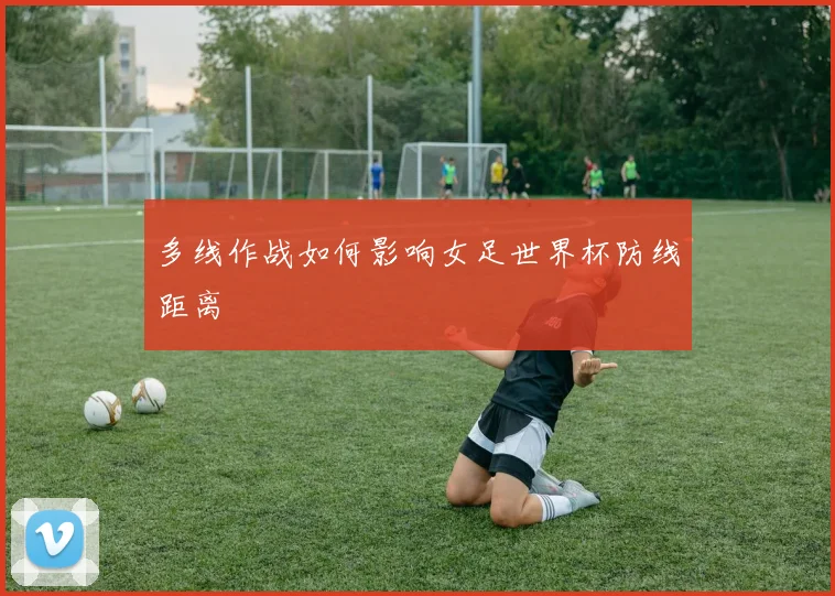 多线作战如何影响女足世界杯防线距离