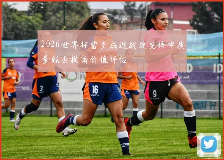 2026世界杯曹圭成迎战捷克传中质量能否提高价值评估