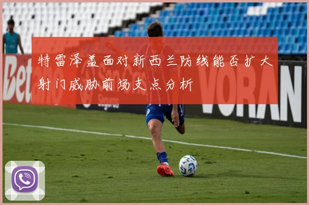 特雷泽盖面对新西兰防线能否扩大射门威胁前场支点分析