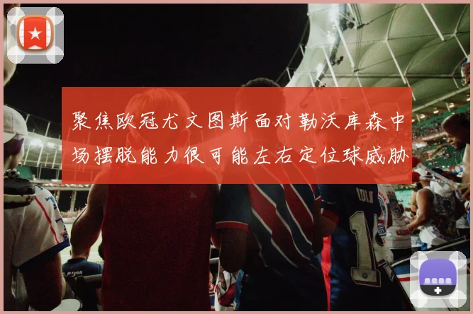 聚焦欧冠尤文图斯面对勒沃库森中场摆脱能力很可能左右定位球威胁