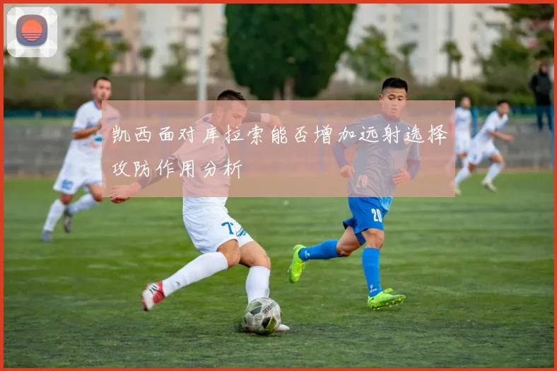 凯西面对库拉索能否增加远射选择攻防作用分析