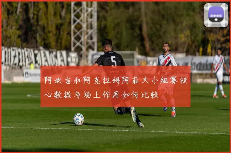 阿坎吉和阿克拉姆阿菲夫小组赛核心数据与场上作用如何比较