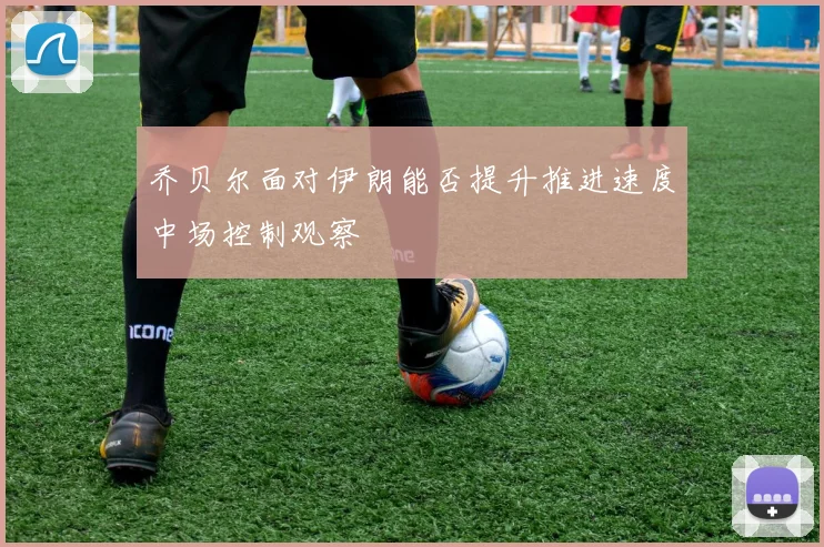 乔贝尔面对伊朗能否提升推进速度中场控制观察