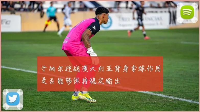 于纳尔迎战澳大利亚背身拿球作用是否能够保持稳定输出