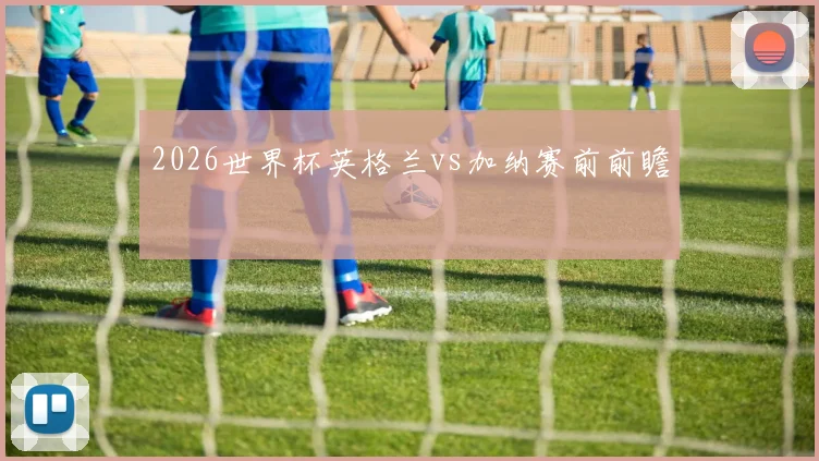 2026世界杯英格兰vs加纳赛前前瞻