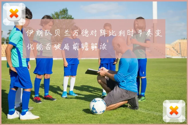 伊朗队贝兰万德对阵比利时节奏变化能否破局前瞻解读