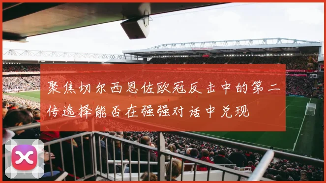 聚焦切尔西恩佐欧冠反击中的第二传选择能否在强强对话中兑现