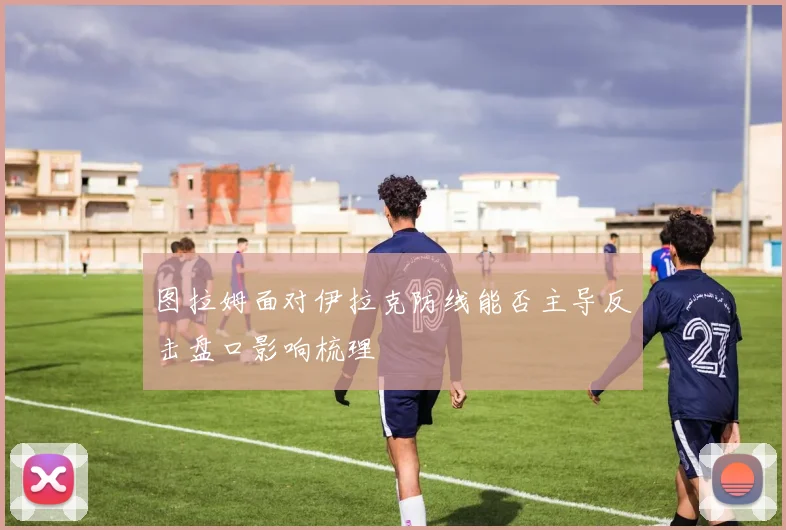 图拉姆面对伊拉克防线能否主导反击盘口影响梳理