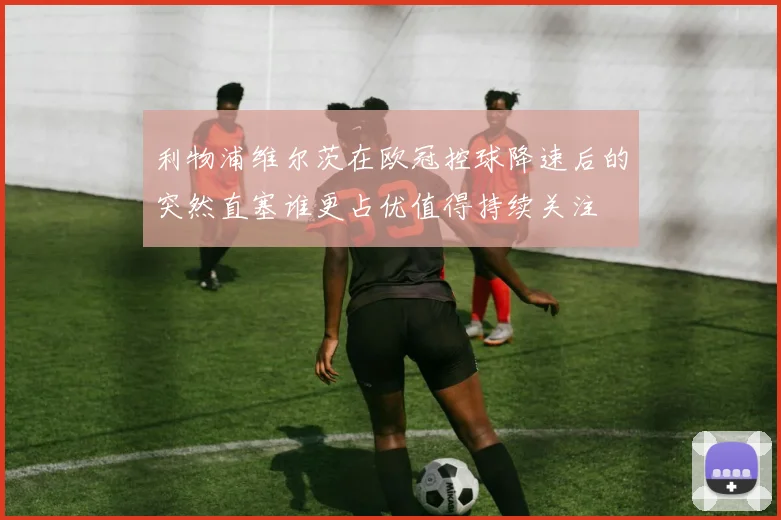 利物浦维尔茨在欧冠控球降速后的突然直塞谁更占优值得持续关注