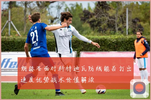 朗赫洛面对科特迪瓦防线能否打出速度优势战术价值解读