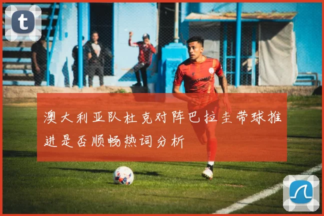 澳大利亚队杜克对阵巴拉圭带球推进是否顺畅热词分析