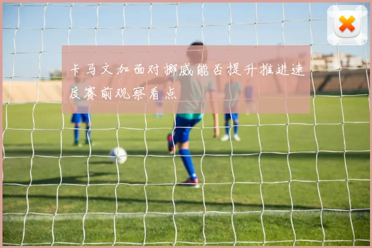卡马文加面对挪威能否提升推进速度赛前观察看点