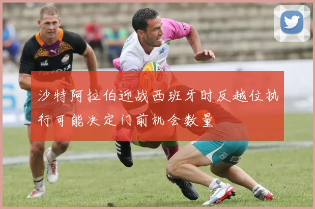 沙特阿拉伯迎战西班牙时反越位执行可能决定门前机会数量