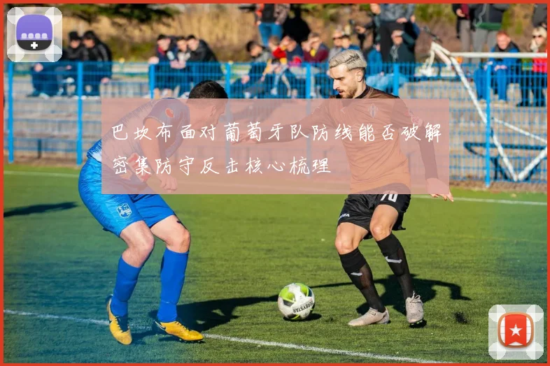巴坎布面对葡萄牙队防线能否破解密集防守反击核心梳理