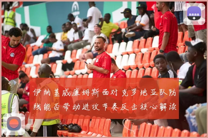 伊纳基威廉姆斯面对克罗地亚队防线能否带动进攻节奏反击核心解读