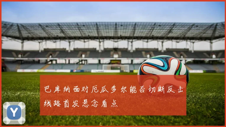 巴库纳面对厄瓜多尔能否切断反击线路首发悬念看点